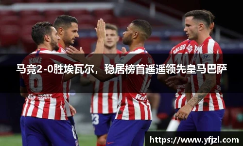 马竞2-0胜埃瓦尔，稳居榜首遥遥领先皇马巴萨